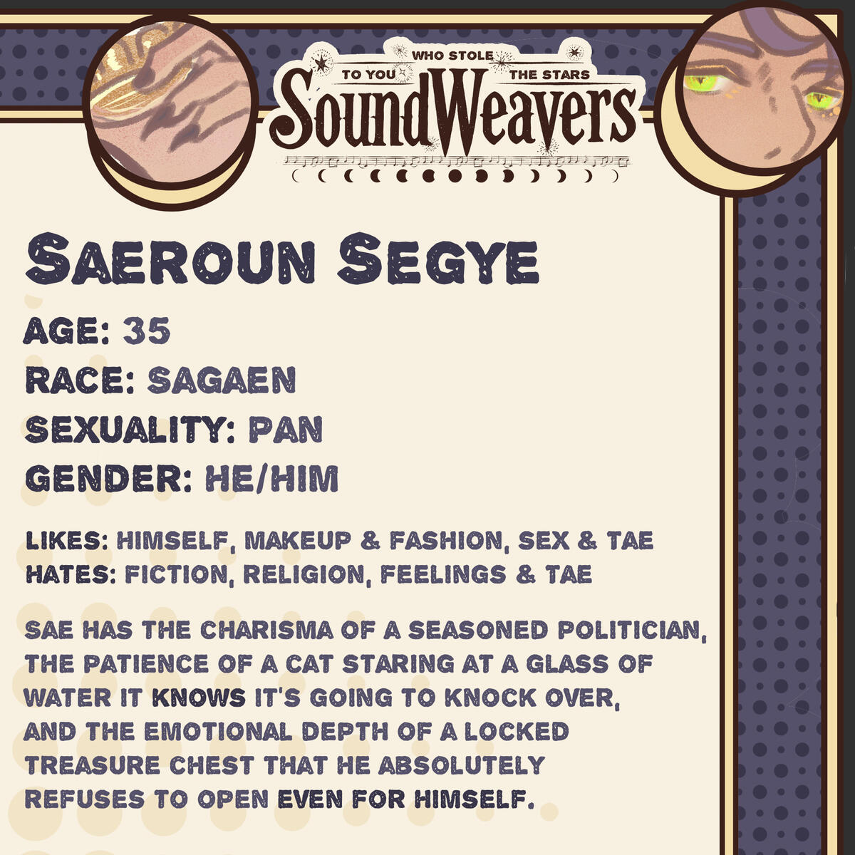 Saeroun Segye Age: 35 Race: Sagaen Sexuality: Pan Gender: He/Him Likes: Himself, makeup & fashion, sex & Tae Hates: Fiction, religion, feelings & Tae Sae has the charisma of a seasoned politician...