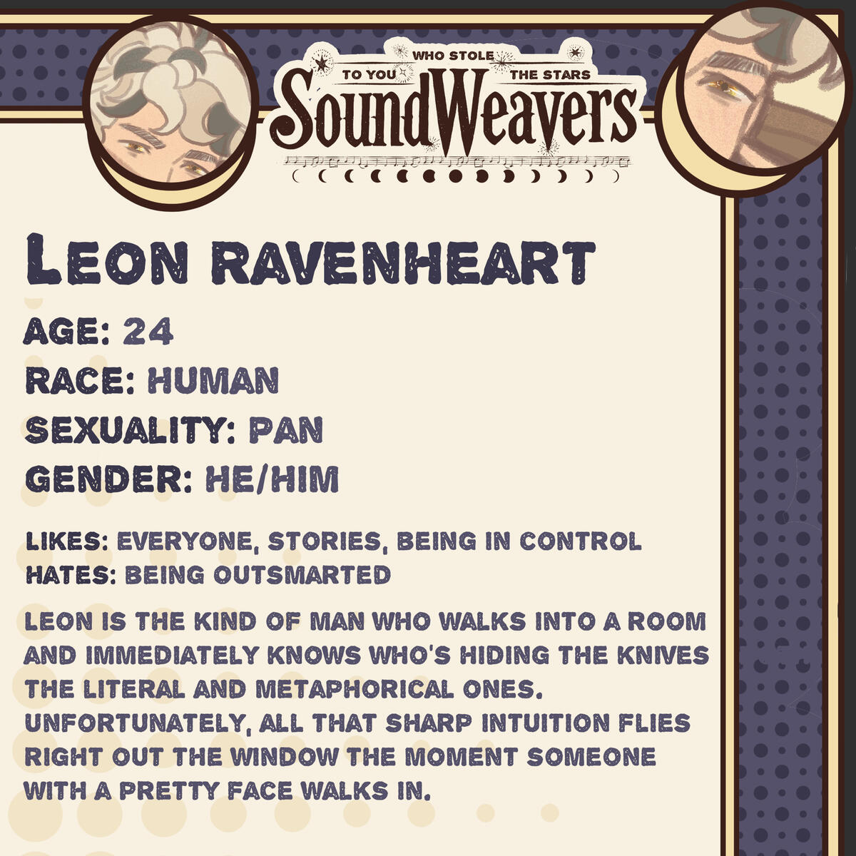 Age: 24 Race: Human Sexuality: Pan Gender: He/Him Likes: everyone, stories, being in control Hates: being Outsmarted Leon is the kind of man who walks into a room and immediately knows who’s hiding the knives